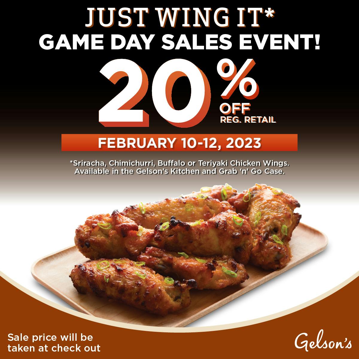 Just Wing It* Game Day Sales Event! 20% off reg retail. February 10-12, 2023. *Sriracha, Chimichurri, Buffalo or Teriyaki Chicken Wings. Available in the Gelson's Kitchen and Grab 'n' Go case.