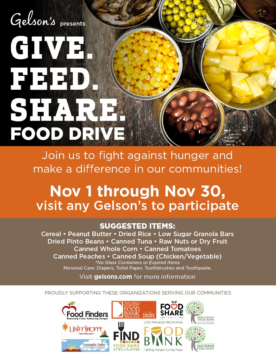 Gelson's presents Give Feed Share Food Drive. Join us in the fight against hunger and make a difference in our communities! Nov 1 through Nov 30, visit any Gelson's to participate. Suggested items:cereal, peanut butter, dried rice, low sugar granola bars, dried pinto beans, canned tuna, raw nuts or dru fruit, canned whole corn, canned tomatoes, canned peaches, canned soup (chicken/vegetable). *No glass containers or expired items. Personal Care: diapers, toilet paper, toothbrushes and toothpaste. Proudly supporting these organizatons serving our communities: Food Finders Rescuing Food, Reducing Hunger, Second Harvest Food Bank, Food Share, North County Food Bank, Unity Shoppe, FND Food Bank, Los Angeles Regional Food Bank, San Diego Food Bank, Community Center of La Canada Flintridge