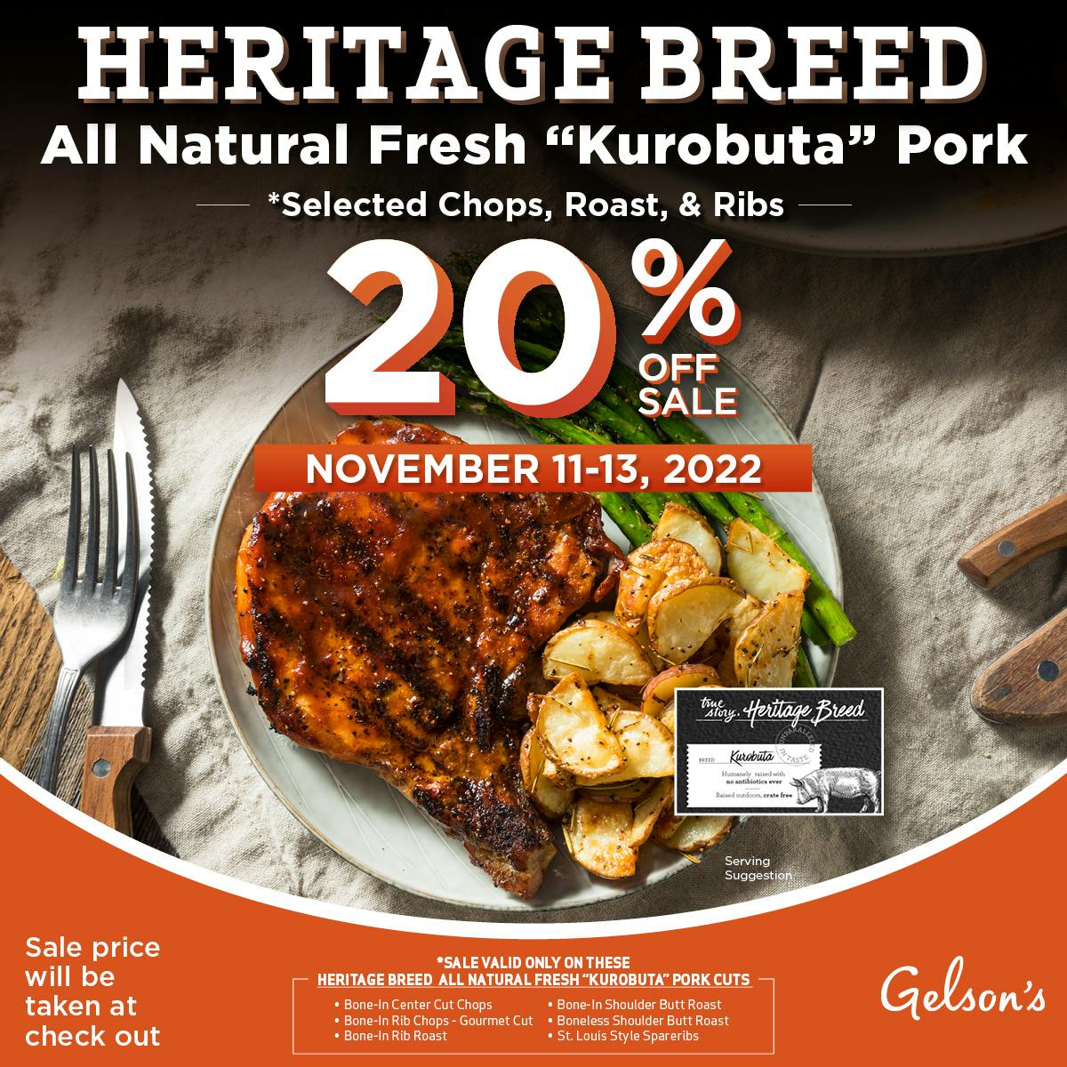 Heritage Breed All Natural Fresh "Kurobuta" Pork *Selected Chops, Roast, & Ribs. 20% Off Sale November 11-12, 2022. Sale price will be taken at check out. Sale valid only on these Heritage Breed all natural fresh "Korobuta" Pork Cuts -Bone-in Center Cut Chops - Bone-In Rib Chops - Gourmet Cut - Bone-In Rib Roast - Bone-In Shoulder Butt Roast - Boneless Shoulder Butt Roast - St. Louis Style Spareribs