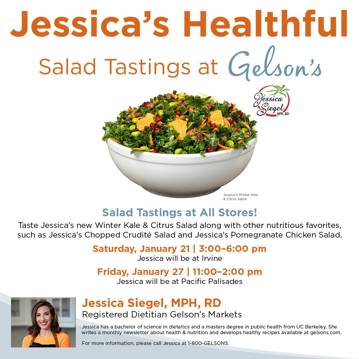 Jessica's Healthful Salad Tastings at Gelson's - Salad tastings at all stores! Taste Jessica's new Winter Kale & Citrus Salad along with other nutritious favorites, such as Jessica's Chopped Crudite Salad and Jessica's Pomegranate Chicken Salad. Saturday January 21 -6pm Jessica will be at Irvine. Friday Jauary 27 11am-2pm Jessica will be at Pacific Palisades. Jessica Siegel MPH RD Registered Dietitian at Gelson's Markets. Jessica has a bachelor of science in dietetics and a masters degree in public health from UC Berkley. She writes monthly newsletters about health and nutrition and develops healthy recipes available at gelsons.com. For more information, please call Jessica at 1-800-gelsons